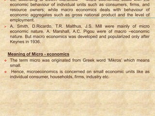  So, according to Edwin Mansfield – “Micro economics deals with the
economic behaviour of individual units such as consumers, firms, and
resource owners; while macro economics deals with behaviour of
economic aggregates such as gross national product and the level of
employment.
 A. Smith, D.Ricardo, T.R. Malthus, J.S. Mill were mainly of micro
economic nature. A. Marshall, A.C. Pigou were of macro –economic
nature. But macro economics was developed and popularized only after
Keynes in 1936.
Meaning of Micro - economics
 The term micro was originated from Greek word ‘Mikros’ which means
small.
 Hence, microeconomics is concerned on small economic units like as
individual consumer, households, firms, industry etc.
 