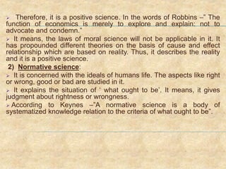  Therefore, it is a positive science. In the words of Robbins –” The
function of economics is merely to explore and explain: not to
advocate and condemn.”
 It means, the laws of moral science will not be applicable in it. It
has propounded different theories on the basis of cause and effect
relationship which are based on reality. Thus, it describes the reality
and it is a positive science.
2) Normative science:
 It is concerned with the ideals of humans life. The aspects like right
or wrong, good or bad are studied in it.
 It explains the situation of ‘ what ought to be’. It means, it gives
judgment about rightness or wrongness.
 According to Keynes –”A normative science is a body of
systematized knowledge relation to the criteria of what ought to be”.
 