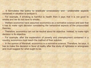  It formulates the policy to eradicate unnecessary and undesirable aspects
contained in situation to analyze it.
 For example, if smoking is harmful to health then it says that it is not good to
smoke and we do not have to smoke.
 Welfare economist have assumed economics as a normative science and said that
it has to make right decision considering the behavioral aspects of the propounded
theories.
 Therefore, economics can not be neutral about its objective. Instead, to make right
decision is its objective.
 For example, after the explanation of poverty and unemployment contained in a
country, economics must teach the method of their solution.
 In the opinion of Marshall, economics is a normative science. Therefore, he says, it
has to make the decision in favor of reality after the study of rightness or wrongness
and must suggest for what ought to be.
 