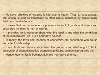  He says- chewing of tobacco is injurious to health. Thus, it must suggest
that capital should be transferred to other useful industries by discouraging
the investment in tobacco.
 It clears that normative science presents the fact of goods and events and
separates the thing is right or wrong.
 It provides the knowledge about what the ideal is and what the conditions
of the idealism are. So, it is a normative science.
 In reality, the laws and theories of economics are concerned with cause
and effect relationship.
 It also finds conclusions about what the proper is and what ought to be in
the sector of economic policy, economic activities, economic programs etc.
 Hence, economics is both positive and normative science.
 