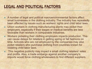 LEGAL AND POLITICAL FACTORS
 A number of legal and political macroenvironmental factors affect
small businesses in the clothing industry. The industry has repeatedly
been affected by issues such as workers' rights and child labor laws.
 Union workers in clothing manufacturing plants may picket their
employers, especially if their wages or medical benefits are less
favorable than workers in comparable industries.
 Workers picketing their clothing employers impacts production. This
can cause delays for retailers in getting spring or fall fashions on
time. Activists who are not employed by the companies may also
picket retailers who purchase clothing from countries known for
violating child labor laws.
 This negative publicity may impact a small clothing retailers' sales
and profits. Also, a trade embargo against another company's
imports would force clothing wholesalers to find different suppliers.
 