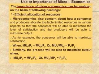 Use or Importance of Micro – Economics
The importance of micro – economics can be analyzed
on the basis of following headings:
1) Efficient allocation of resources:
 Microeconomics also concern about how a consumer
and producers allocate available limited resources in various
aspects so that the consumer will be able to maximize the
level of satisfaction and the producers will be able to
maximize output.
 As for example, the consumer will be able to maximize
satisfaction.
 When, MUx/Px = MUy/Py Or, MUx/MUy = Px/Py
 Similarly, the process will be also to maximize output
when,
 MUx/Px = MPL/PL Or, MUx/MPL = Px/PL
 