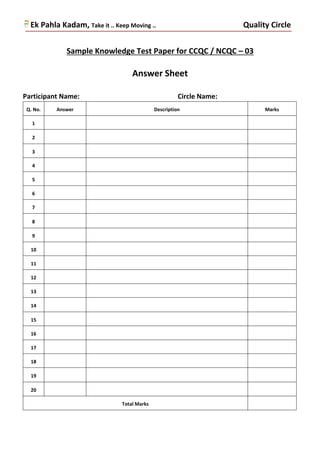 Ek Pahla Kadam, Take it .. Keep Moving .. Quality Circle
Sample Knowledge Test Paper for CCQC / NCQC – 03
Answer Sheet
Participant Name: Circle Name:
Q. No. Answer Description Marks
1
2
3
4
5
6
7
8
9
10
11
12
13
14
15
16
17
18
19
20
Total Marks
 