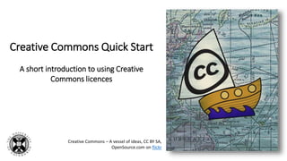 Creative Commons Quick Start
A short introduction to using Creative
Commons licences
Creative Commons – A vessel of ideas, CC BY SA,
OpenSource.com on flickr
 