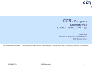 CCR.  Company Information Fiscal Year 2003: Q3 Jayne Yun Overseas Business Development CCR Corporation This report is strictly confidential.  It is made available by CCR on the strict understanding that it will not be shown, read or passed to any person who is not authorized. 