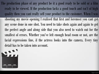 The production phase of any product be it a good ready to be sold or a film
ready to be viewed. If the production lacks a good touch and isn’t of high
quality then you cant really sell your product to the customer. When I was
shooting my movie opening I realised that first and foremost you cant get
any scene done in one shot. You need to take shots again and again to get
the perfect angle and along side that you also need to watch out for the
smallest of errors. Whether you’ve left enough head room or not, are the
facial expressions fine, if the actress looks into the camera. Every tiny
detail has to be taken into account.
 