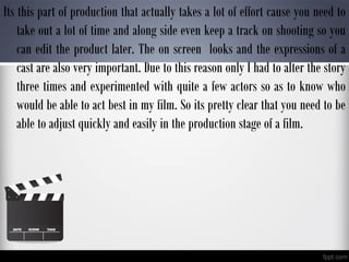 Its this part of production that actually takes a lot of effort cause you need to
take out a lot of time and along side even keep a track on shooting so you
can edit the product later. The on screen looks and the expressions of a
cast are also very important. Due to this reason only I had to alter the story
three times and experimented with quite a few actors so as to know who
would be able to act best in my film. So its pretty clear that you need to be
able to adjust quickly and easily in the production stage of a film.
 