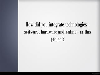How did you integrate technologies -
software, hardware and online - in this
project?
 
