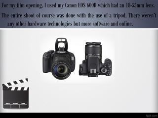 For my film opening, I used my Canon EOS 600D which had an 18-55mm lens.
The entire shoot of course was done with the use of a tripod. There weren’t
any other hardware technologies but more software and online.
 