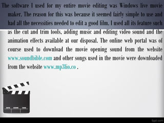 The software I used for my entire movie editing was Windows live movie
maker. The reason for this was because it seemed fairly simple to use and
had all the necessities needed to edit a good film. I used all its feature such
as the cut and trim tools, adding music and editing video sound and the
animation effects available at our disposal. The online web portal was of
course used to download the movie opening sound from the website
www.soundbible.com and other songs used in the movie were downloaded
from the website www.mp3lio.co .
 