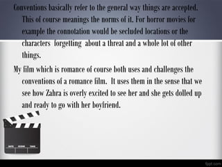 Conventions basically refer to the general way things are accepted.
This of course meanings the norms of it. For horror movies for
example the connotation would be secluded locations or the
characters forgetting about a threat and a whole lot of other
things.
My film which is romance of course both uses and challenges the
conventions of a romance film. It uses them in the sense that we
see how Zahra is overly excited to see her and she gets dolled up
and ready to go with her boyfriend.
 