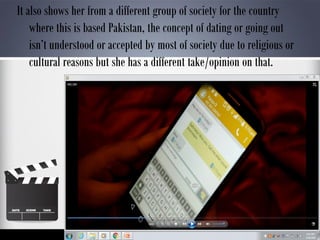 It also shows her from a different group of society for the country
where this is based Pakistan, the concept of dating or going out
isn’t understood or accepted by most of society due to religious or
cultural reasons but she has a different take/opinion on that.
 