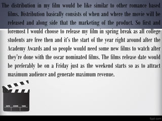 The distribution in my film would be like similar to other romance based
films. Distribution basically consists of when and where the movie will be
released and along side that the marketing of the product. So first and
foremost I would choose to release my film in spring break as all college
students are free then and it’s the start of the year right around after the
Academy Awards and so people would need some new films to watch after
they’re done with the oscar nominated films. The films release date would
be preferably be on a Friday just as the weekend starts so as to attract
maximum audience and generate maximum revenue.
 