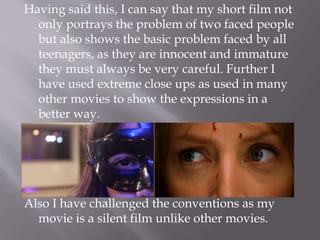 Having said this, I can say that my short film not
only portrays the problem of two faced people
but also shows the basic problem faced by all
teenagers, as they are innocent and immature
they must always be very careful. Further I
have used extreme close ups as used in many
other movies to show the expressions in a
better way.
Also I have challenged the conventions as my
movie is a silent film unlike other movies.
 