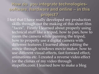 I feel that I have really developed my production
skills through out the making of this short film
“faces”. Firstly I learned about properly using
technical stuff like a tripod, how to pan, how to
zoom the camera while panning the tripod,
how to properly use a digital camera with
different features. I learned about editing the
movie through windows movie maker, how to
use different visual effects, fast forward effect,
animations etc. I created a reverse video effect
for the climax of my video through
stupeflix.com. I learned how to make a blog
 