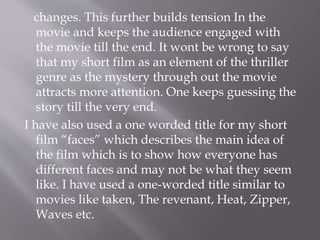 changes. This further builds tension In the
movie and keeps the audience engaged with
the movie till the end. It wont be wrong to say
that my short film as an element of the thriller
genre as the mystery through out the movie
attracts more attention. One keeps guessing the
story till the very end.
I have also used a one worded title for my short
film “faces” which describes the main idea of
the film which is to show how everyone has
different faces and may not be what they seem
like. I have used a one-worded title similar to
movies like taken, The revenant, Heat, Zipper,
Waves etc.
 