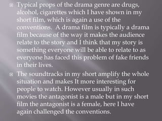  Typical props of the drama genre are drugs,
alcohol, cigarettes which I have shown in my
short film, which is again a use of the
conventions. A drama film is typically a drama
film because of the way it makes the audience
relate to the story and I think that my story is
something everyone will be able to relate to as
everyone has faced this problem of fake friends
in their lives.
 The soundtracks in my short amplify the whole
situation and makes It more interesting for
people to watch. However usually in such
movies the antagonist is a male but in my short
film the antagonist is a female, here I have
again challenged the conventions.
 