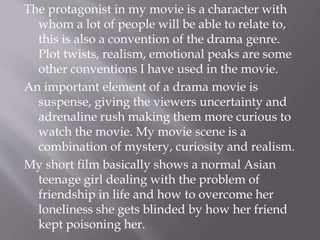 The protagonist in my movie is a character with
whom a lot of people will be able to relate to,
this is also a convention of the drama genre.
Plot twists, realism, emotional peaks are some
other conventions I have used in the movie.
An important element of a drama movie is
suspense, giving the viewers uncertainty and
adrenaline rush making them more curious to
watch the movie. My movie scene is a
combination of mystery, curiosity and realism.
My short film basically shows a normal Asian
teenage girl dealing with the problem of
friendship in life and how to overcome her
loneliness she gets blinded by how her friend
kept poisoning her.
 