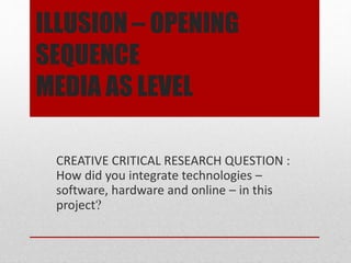 ILLUSION – OPENING
SEQUENCE
MEDIA AS LEVEL
CREATIVE CRITICAL RESEARCH QUESTION :
How did you integrate technologies –
software, hardware and online – in this
project?
 