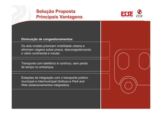 Solução Proposta
Principais Vantagens
Os dois modais priorizam mobilidade urbana e
eliminam viagens sobre pneus, descongestionando
o viário continental e insular;
Diminuição de congestionamentos:
Transporte com teleférico é contínuo, sem perda
de tempo no embarque;
Estações de integração com o transporte público
municipal e intermunicipal (ônibus) e Park and
Ride (estacionamentos integrados).
 