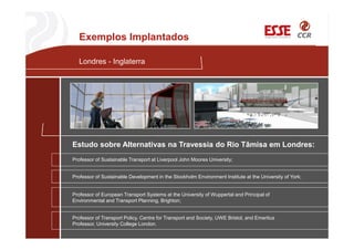 Londres - Inglaterra
Professor of Sustainable Transport at Liverpool John Moores University;
Estudo sobre Alternativas na Travessia do Rio Tâmisa em Londres:
Professor of Sustainable Development in the Stockholm Environment Institute at the University of York;
Professor of European Transport Systems at the University of Wuppertal and Principal of
Environmental and Transport Planning, Brighton;
Professor of Transport Policy, Centre for Transport and Society, UWE Bristol, and Emeritus
Professor, University College London.
Exemplos Implantados
 