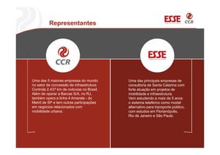 Representantes
Uma das 5 maiores empresas do mundo
no setor de concessão de infraestrutura.
Controla 2.437 km de rodovias no Brasil.
Além de operar a Barcas S/A, no RJ,
também opera a linha 4 Amarela - do
Metrô de SP e tem outras participações
em negócios relacionados com
mobilidade urbana.
Uma das principais empresas de
consultoria de Santa Catarina com
forte atuação em projetos de
mobilidade e infraestrutura.
Vem estudando a mais de 5 anos
o sistema teleférico como modal
alternativo para transporte público,
com estudos em Florianópolis,
Rio de Janeiro e São Paulo.
 