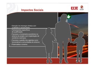Impactos Sociais
• Geração de empregos diretos com
qualidade e perpetuidade;
• Treinamentos específicos
de qualificação;
• Favorece o incremento econômico no
entorno do projeto com implantação de
comércio e serviços;
• Favorece a gestão dos agentes como
funcionários e comunidades do entorno;
• Potencializa o turismo.
 