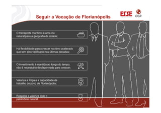 Seguir a Vocação de Florianópolis
O transporte marítimo é uma via
natural para a geografia da cidade;
Há flexibilidade para crescer no ritmo acelerado
que tem sido verificado nas últimas décadas;
O investimento é mantido ao longo do tempo,
não é necessário desfazer nada para crescer;
Valoriza a força e a capacidade de
trabalho do povo de Florianópolis;
Respeita e valoriza todo o
patrimônio natural.
 
