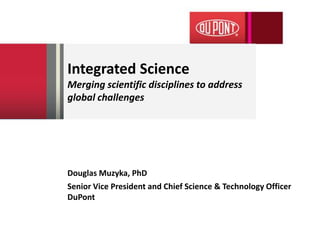 Integrated Science
Merging scientific disciplines to address
global challenges
Douglas Muzyka, PhD
Senior Vice President and Chief Science & Technology Officer
DuPont
 