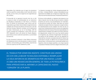 disponibles. Eso implicaba que en lugar de extenderse
sobre la superficie, la obra debía crecer hasta 86 metros
de alto, con los retos y las exigencias de seguridad que
ello conlleva.
El desarrollo de la ingeniería insumió más de un año
y supuso la labor de profesionales de un sinnúmero
de disciplinas emplazados en São Paulo y en Buenos
Aires. En Brasil se encontraban nada menos que los
especialistas que habían desarrollado la ingeniería de las
unidades de CCR para las plantas de Araucaria y de São
José dos Campos. Además, contaban con la experiencia
de haber interactuado ya con el tecnólogo, UOP. En
cuanto al equipo de la Argentina, y para estar cerca de
YPF, Odebrecht armó una oficina en Puerto Madero,
justo frente a la torre sede de la petrolera. La proximidad
era esencial.
En dos ocasiones se llevaron a cabo talleres intensivos
de trabajo para reunir a los dos grupos. La idea era tender
puentes comunicantes para intercambiar experiencias
entre los expertos de YPF, Odebrecht y UOP.
“La dinámica recordaba las charlas intergeneracionales de
las tribus –compara Brottier–, porque necesitábamos que
aparecieran los detalles que no ﬁguran en ningún libro, sino
soloenlamemoriadelaspersonas,nacidadelaexperiencia.”
El prisma se iba puliendo. La ingeniería del proyecto lo es
todo; la hoja de ruta. Con ella se traza el camino: el diseño
de planta, las normas y los procedimientos, los materiales,
la secuencia de tareas, las metas. Todo bajo una misma
unidaddeconcepto.Entoncesempezaronasurgirlosdatos,
las especiﬁcaciones de los equipos. Era hora de que un
nuevoactorfundamentalentraraenescena:losintegrantes
del Departamento de Compras. Personas especializadas en
equipamientos complejos, que salieron al mundo a efectuar
las adquisiciones, aunque con un ojo muy atento puesto
en la Argentina. Así, mientras el regenerador, formado por
tres piezas de 200 toneladas cada una, fue adquirido en
Corea del Sur, el reactor, una pieza única de 62 metros, fue
construido en el país, en talleres de una empresa local de
Buenos Aires. Y el inmenso horno, construido también en la
Argentina, tiene tecnología española y una chapa especial
compradaenFinlandia.Asimismo,llegaron delexterioryde
EL TRABAJO POR VENIR ERA INGENTE: CONSTRUIR UNA UNIDAD
DE CCR CON LA MEJOR TECNOLOGÍA DISPONIBLE. REEMPLAZAR
LA VIEJA ANTORCHA DE AROMÁTICOS POR UNA NUEVA. LLEVAR
A CABO UNA READECUACIÓN GENERAL DE TODA LA PETROQUÍMICA
PARA APROVECHAR AL MÁXIMO LA CAPACIDAD DEL NUEVO
“CORAZÓN” DE LA PLANTA.
 