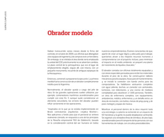 SUEÑOSCUMPLIDOS
Habían transcurrido varios meses desde la ﬁrma del
contrato, en octubre de 2009. Las oﬁcinas que albergaban
alosequiposdeingenieríaydecompraseranunhervidero.
Sin embargo, si se visitaba el área donde sería emplazada
la unidad del CCR, prácticamente no se advertían cambios.
La plaza central de la petroquímica, que era el lugar de
emplazamiento elegido, seguía allí, casi intacta, con un
pequeño monumento, recuerdo de antiguas epopeyas de
la Petroquímica.
Entonces, comenzó a prepararse la ejecución. La primera
medidafuelaconstruccióndeunobradorcompletamente
inédito para la Argentina.
Normalmente, el obrador queda a cargo del jefe de
obra. En las grandes operaciones suelen utilizarse, por
ejemplo, contenedores marítimos acondicionados para
cumplir con este fin. Y, aunque suele considerarse un
elemento secundario, los errores del obrador pueden
influir seriamente en las operaciones.
“Inspirados en lo que ya se estaba implementando en
Brasil, contratamos arquitectos –explica Brottier–.
Nos aplicamos a fondo para que el personal se sintiera
realmente cómodo, en respuesta a uno de los principios
de la filosofía empresarial TEO de Odebrecht, basada
en la consideración central del ser humano en todos
nuestros emprendimientos. Éramos conscientes de que,
aparte de crear un lugar digno y adecuado para trabajar,
queríamos atraer a los mejores recursos humanos a
comprometerse con el proyecto. Incluso, para minimizar
el impacto en el medio ambiente, se preparó una planta
de tratamiento de líquidos cloacales.”
El obrador contaba con oficinas totalmente equipadas y
con áreas especiales pensadas para recibir los materiales
durante el pico de la obra. Se construyeron talleres
mecánicos para los equipos, fosas para el mantenimiento,
y se instaló la conexión con banda ancha para las
computadoras. Se habilitaron vestuarios completos
con agua caliente, duchas, un comedor con ventanales,
luminoso, con televisores, y una cocina de mediana
complejidad para abastecer a 1.500 personas. También,
un área de enfermería completa, con equipamiento,
ambulancias, médico, enfermeros; y un detalle extra: un
área de recreación, con baños, mesas de ping-pong y de
pool, metegol y equipo de música.
Movilizar al personal dentro de la obra requirió toda
una estrategia. La planta se extiende en un espacio de
60 hectáreas y la gente no puede desplazarse caminando.
Se organizó una verdadera línea de ómnibus, de piso bajo,
acondicionados para el transporte de las personas con sus
herramientas de trabajo, con circuitos preestablecidos.
Obrador modelo
 