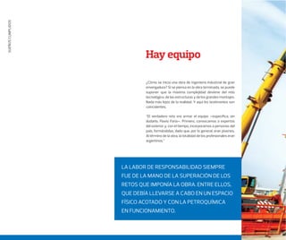 SUEÑOSCUMPLIDOS
¿Cómo se inicia una obra de ingeniería industrial de gran
envergadura? Si se piensa en la obra terminada, se puede
suponer que la máxima complejidad deviene del reto
tecnológico, de las estructuras y de los grandes montajes.
Nada más lejos de la realidad. Y aquí los testimonios son
coincidentes.
“El verdadero reto era armar el equipo –especiﬁca, sin
dudarlo, Flavio Faria–. Primero, convocamos a expertos
del exterior y, con el tiempo, incorporamos a personas del
país, formándolas, dado que, por lo general, eran jóvenes.
Al término de la obra, la totalidad de los profesionales eran
argentinos.”
Hay equipo
LA LABOR DE RESPONSABILIDAD SIEMPRE
FUE DE LA MANO DE LA SUPERACIÓN DE LOS
RETOS QUE IMPONÍA LA OBRA. ENTRE ELLOS,
QUE DEBÍA LLEVARSE A CABO EN UN ESPACIO
FÍSICO ACOTADO Y CON LA PETROQUÍMICA
EN FUNCIONAMIENTO.
 