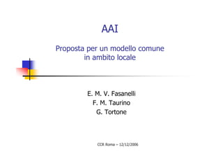 AAI
Proposta per un modello comune
        in ambito locale



        E. M. V. Fasanelli
          F. M. Taurino
           G. Tortone



           CCR Roma – 12/12/2006
 