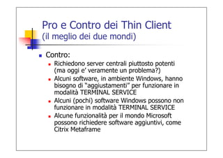 Pro e Contro dei Thin Client
(il meglio dei due mondi)

 Contro:
   Richiedono server centrali piuttosto potenti
   (ma oggi e’ veramente un problema?)
   Alcuni software, in ambiente Windows, hanno
   bisogno di “aggiustamenti” per funzionare in
   modalità TERMINAL SERVICE
   Alcuni (pochi) software Windows possono non
   funzionare in modalità TERMINAL SERVICE
   Alcune funzionalità per il mondo Microsoft
   possono richiedere software aggiuntivi, come
   Citrix Metaframe
 
