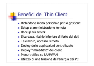 Benefici dei Thin Client
 Richiedono meno personale per la gestione
 Setup e amministrazione remota
 Backup sui server
 Sicurezza, rischio inferiore di furto dei dati
 Telelavoro, accesso remoto
 Deploy delle applicazioni centralizzato
 Deploy “immediato” dei client
 Meno traffico su LAN/WAN
 Utilizzo di una frazione dell’energia dei PC
 