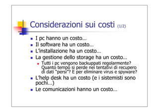 Considerazioni sui costi                 (1/2)


 I pc hanno un costo…
 Il software ha un costo…
 L’installazione ha un costo…
 La gestione dello storage ha un costo…
   Tutti i pc vengono backuppati regolarmente?
   Quanto tempo si perde nei tentativi di recupero
   di dati “persi”? E per eliminare virus e spyware?
 L’help desk ha un costo (e i sistemisti sono
 pochi…)
 Le comunicazioni hanno un costo…
 
