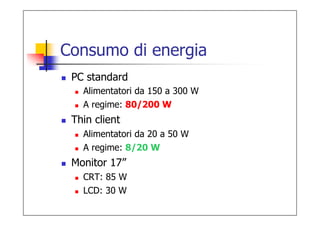 Consumo di energia
 PC standard
   Alimentatori da 150 a 300 W
   A regime: 80/200 W
 Thin client
   Alimentatori da 20 a 50 W
   A regime: 8/20 W
 Monitor 17”
   CRT: 85 W
   LCD: 30 W
 