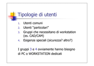 Tipologie di utenti
1.   Utenti comuni
2.   Utenti “particolari”
3.   Gruppi che necessitano di workstation
     (es. CAD/CAM)
4.   Esigenze speciali (sicurezza? altro?)

I gruppi 3 e 4 ovviamente hanno bisogno
di PC o WORKSTATION dedicati
 