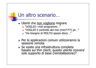 Un altro scenario…
 Utenti che non vogliono migrare
   “VOGLIO i miei programmi…”
   “VOGLIO il controllo del mio (mio?!?!?) pc…”
   “Ho bisogno di MOLTO spazio disco…”

 Per le applicazioni comuni utilizzeranno la
 sessione remota
 Se esiste una infrastruttura completa
 basata sui thin client, questo utente ricevera’
 solo supporto di base (reinstallazione)?
 