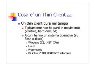 Cosa e’ un Thin Client              (2/3)


 Un thin client dura nel tempo
   Tipicamente non ha parti in movimento
   (ventole, hard disk, cd)
   Alcuni hanno un sistema operativo (su
   flash o disco)
     Windows (CE, .NET, XPe)
     Linux
     Proprietario
     Di solito e’ TRASPARENTE all’utente
 