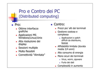 Pro e Contro dei PC
  (Distributed computing)

Pro:                          Contro:
  Ottime interfacce             Prezzi piu’ alti dei terminali
  grafiche                      Gestione costosa e
  Applicazioni MS               complessa
  Windows/Linux/Unix                Applicazioni e patch
                                    difficili da distribuire,
  Alta risoluzione dei
                                    licenze
  display
                                Affidabilità limitata (durata
  Sessioni multiple
                                media 3/4 anni)
  Molto flessibili              Alto consumo di energia
  Connettività “illimitata”     Meno sicuri dei terminali
                                    Virus, worm, spyware
                                    Furto dei dati
                                Complessità in aumento
 