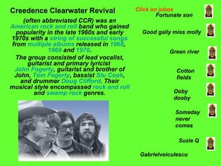 (often abbreviated CCR) was an  American   rock and roll  band who gained popularity in the late 1960s and early 1970s with a  string of successful songs  from  multiple   albums  released in  1968 ,  1969  and  1970 . The group consisted of lead vocalist, guitarist and primary lyricist  John Fogerty , guitarist and brother of John,  Tom Fogerty , bassist  Stu Cook , and drummer  Doug Clifford . Their musical style encompassed  rock and roll  and  swamp rock  genres. Creedence Clearwater Revival Fortunate son Good gally miss molly Green river Cotton fields Ooby dooby Someday never comes Suzie Q Click on jubox Gabrielvoiculescu 
