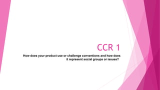 CCR 1
How does your product use or challenge conventions and how does
it represent social groups or issues?
 