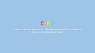 CCR 1
How does your product use or challenge conventions and how does it
represent social groups or issues?
 