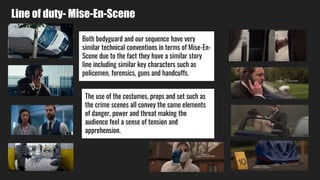 Line of duty- Mise-En-Scene
Both bodyguard and our sequence have very
similar technical conventions in terms of Mise-En-
Scene due to the fact they have a similar story
line including similar key characters such as
policemen, forensics, guns and handcuffs.
The use of the costumes, props and set such as
the crime scenes all convey the same elements
of danger, power and threat making the
audience feel a sense of tension and
apprehension.
 