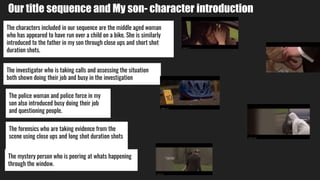 Our title sequence and My son- character introduction
The characters included in our sequence are the middle aged woman
who has appeared to have run over a child on a bike. She is similarly
introduced to the father in my son through close ups and short shot
duration shots.
The forensics who are taking evidence from the
scene using close ups and long shot duration shots
The investigator who is taking calls and assessing the situation
both shown doing their job and busy in the investigation
The police woman and police force in my
son also introduced busy doing their job
and questioning people.
The mystery person who is peering at whats happening
through the window.
 
