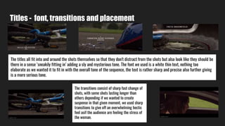 Titles - font, transitions and placement
The titles all fit into and around the shots themselves so that they don't distract from the shots but also look like they should be
there in a sense ‘sneakily fitting in’ adding a sly and mysterious tone. The font we used is a white thin text, nothing too
elaborate as we wanted it to fit in with the overall tone of the sequence, the text is rather sharp and precise also further giving
is a more serious tone.
The transitions consist of sharp fast change of
shots, with some shots lasting longer than
others depending if we wanted to create
suspense in that given moment, we used sharp
transitions to give off an overwhelming hectic
feel asif the audience are feeling the stress of
the woman.
 