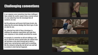 Challenging conventions
In our sequence some conventions have been challenged
these include the murder suspect being a woman instead
of a man subverting from the stereotype that all
murderers are men.
And the policeman and forensic both being female, also
subverting the common ideology that these types of jobs
are done by men.
We subverted from both of these stereotypes to
challenge the audiences expectations and make them
more suspicious of who actually committed the murder.
An example of a convention we did not challenge is the
way in which the woman reacted when she realised what
she had done as she acted stressed and in shock, a
typical way a normal person would react to something
like this instead of acting like she did not care and had
no emotion to what had just happened.
 