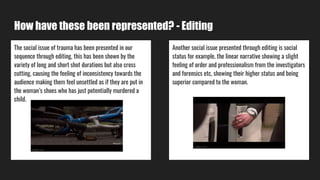 How have these been represented? - Editing
The social issue of trauma has been presented in our
sequence through editing, this has been shown by the
variety of long and short shot durations but also cross
cutting, causing the feeling of inconsistency towards the
audience making them feel unsettled as if they are put in
the woman’s shoes who has just potentially murdered a
child.
Another social issue presented through editing is social
status for example, the linear narrative showing a slight
feeling of order and professionalism from the investigators
and forensics etc, showing their higher status and being
superior compared to the woman.
 