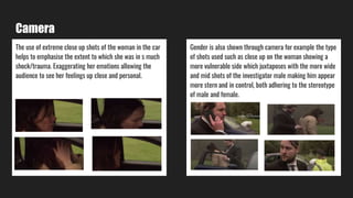 Camera
The use of extreme close up shots of the woman in the car
helps to emphasise the extent to which she was in s much
shock/trauma. Exaggerating her emotions allowing the
audience to see her feelings up close and personal.
Gender is also shown through camera for example the type
of shots used such as close up on the woman showing a
more vulnerable side which juxtaposes with the more wide
and mid shots of the investigator male making him appear
more stern and in control, both adhering to the stereotype
of male and female.
 